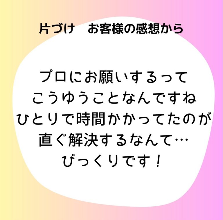 片付けお客様の感想から「プロにお願いするってこうゆうことなんですね。ひとりで時間かかって他のが直ぐ解決するなんて...びっくりです！」