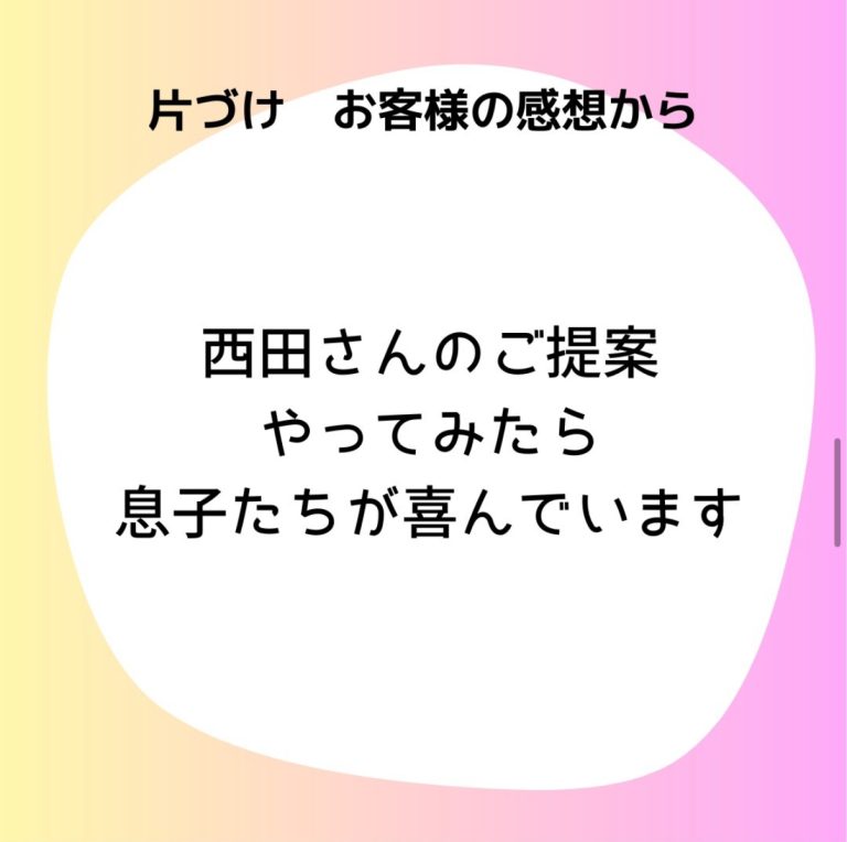 片付けお客様の感想から「西田さんのご提案やってみたら息子たちが喜んでいます」