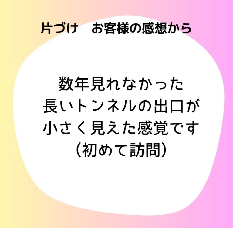 片付けお客様の感想から「数年見れなかった長いトンネルの出口が小さく見えた感覚です（初めて訪問）」
